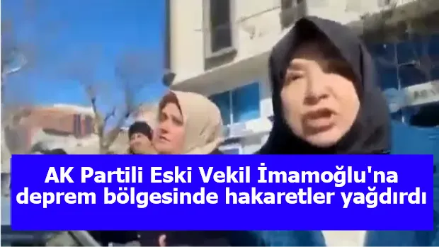 AK Partili Eski Vekil İmamoğlu'na deprem bölgesinde hakaretler yağdırdı: Defol İngiliz Uşağı